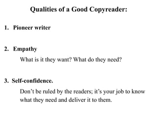 Qualities of a Good Copyreader:
1. Pioneer writer
2. Empathy
What is it they want? What do they need?
3. Self-confidence.
Don’t be ruled by the readers; it’s your job to know
what they need and deliver it to them.
 