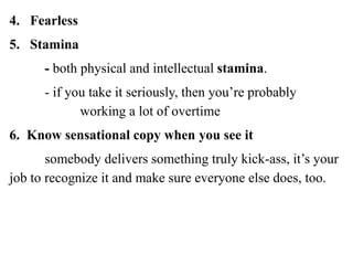4. Fearless
5. Stamina
- both physical and intellectual stamina.
- if you take it seriously, then you’re probably
working a lot of overtime
6. Know sensational copy when you see it
somebody delivers something truly kick-ass, it’s your
job to recognize it and make sure everyone else does, too.
 