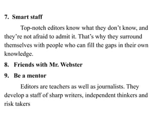 7. Smart staff
Top-notch editors know what they don’t know, and
they’re not afraid to admit it. That’s why they surround
themselves with people who can fill the gaps in their own
knowledge.
8. Friends with Mr. Webster
9. Be a mentor
Editors are teachers as well as journalists. They
develop a staff of sharp writers, independent thinkers and
risk takers
 