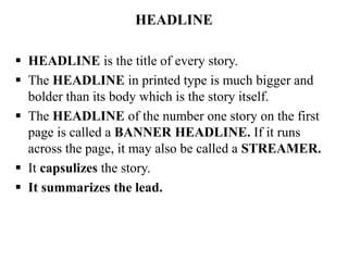 HEADLINE
 HEADLINE is the title of every story.
 The HEADLINE in printed type is much bigger and
bolder than its body which is the story itself.
 The HEADLINE of the number one story on the first
page is called a BANNER HEADLINE. If it runs
across the page, it may also be called a STREAMER.
 It capsulizes the story.
 It summarizes the lead.
 