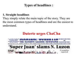 Types of headlines :
1. Straight headlines
They simply relate the main topic of the story. They are
the most common types of headlines and are the easiest to
understand.
Duterte urges ChaCha
 