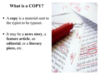 What is a COPY?
 A copy is a material sent to
the typist to be typeset.
 It may be a news story, a
feature article, an
editorial, or a literary
piece, etc.
 