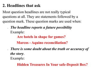 2. Headlines that ask
Most question headlines are not really typical
questions at all. They are statements followed by a
question mark. These question marks are used when:
o The headline reports a future possibility
Example:
o There is some doubt about the truth or accuracy of
the story.
Example:
Are hotels in shape for games?
Hidden Treasures In Your safe-Deposit Box?
Marcos - Aquino reconciliation?
 