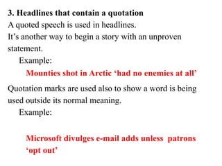 3. Headlines that contain a quotation
A quoted speech is used in headlines.
It’s another way to begin a story with an unproven
statement.
Example:
Quotation marks are used also to show a word is being
used outside its normal meaning.
Example:
Mounties shot in Arctic ‘had no enemies at all’
Microsoft divulges e-mail adds unless patrons
‘opt out’
 