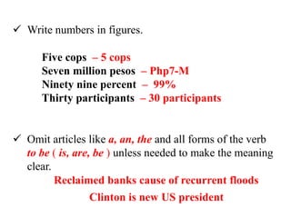  Write numbers in figures.
 Omit articles like a, an, the and all forms of the verb
to be ( is, are, be ) unless needed to make the meaning
clear.
Reclaimed banks cause of recurrent floods
Clinton is new US president
Five cops – 5 cops
Seven million pesos – Php7-M
Ninety nine percent – 99%
Thirty participants – 30 participants
 