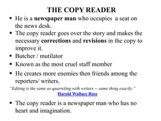 THE COPY READER
 Butcher / mutilator
 Known as the most cruel staff member
 He creates more enemies then friends among the
reporters/ writers.
“Editing is the same as quarreling with writers -- same thing exactly.”
Harold Wallace Ross
 The copy reader is a newspaper man who has no
heart and imagination.
 He is a newspaper man who occupies a seat on
the news desk.
 The copy reader goes over the story and makes the
necessary corrections and revisions in the copy to
improve it.
 