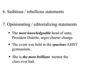 6. Seditious / rebellious statements
7. Opinionating / editorializing statements
 The most knowledgeable head of state,
President Duterte, urges charter change.
 The event was held in the spacious ASIST
gymnasium..
 She is the most brilliant mentor the
class ever had.
 