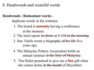 8. Deadwoods and wasteful words
Deadwoods / Redundant words -
duplicate words in the sentence
1. The board is currently having a conference
at the moment.
2. The store opens its doors at 8 AM in the morning.
3. Sen. Enrile wrote a biography of his life five
years ago.
4. The Malaylay Pottery Association holds an
annual seminar in the Sitio of Malaylay.
5. Tita Helen promised to give me a free gift when
she comes home in the month of December.
 