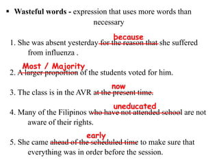  Wasteful words - expression that uses more words than
necessary
1. She was absent yesterday for the reason that she suffered
from influenza .
2. A larger proportion of the students voted for him.
3. The class is in the AVR at the present time.
4. Many of the Filipinos who have not attended school are not
aware of their rights.
5. She came ahead of the scheduled time to make sure that
everything was in order before the session.
because
Most / Majority
now
uneducated
early
 