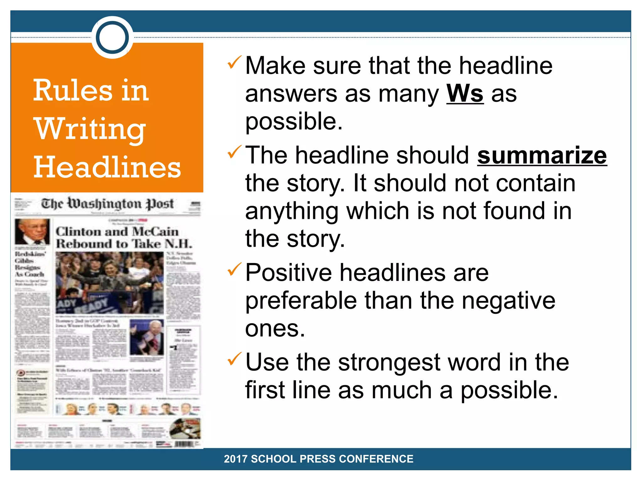 Make sure that the headline
answers as many Ws as
possible.
The headline should summarize
the story. It should not contain
anything which is not found in
the story.
Positive headlines are
preferable than the negative
ones.
Use the strongest word in the
first line as much a possible.
2017 SCHOOL PRESS CONFERENCE
Rules in
Writing
Headlines
 