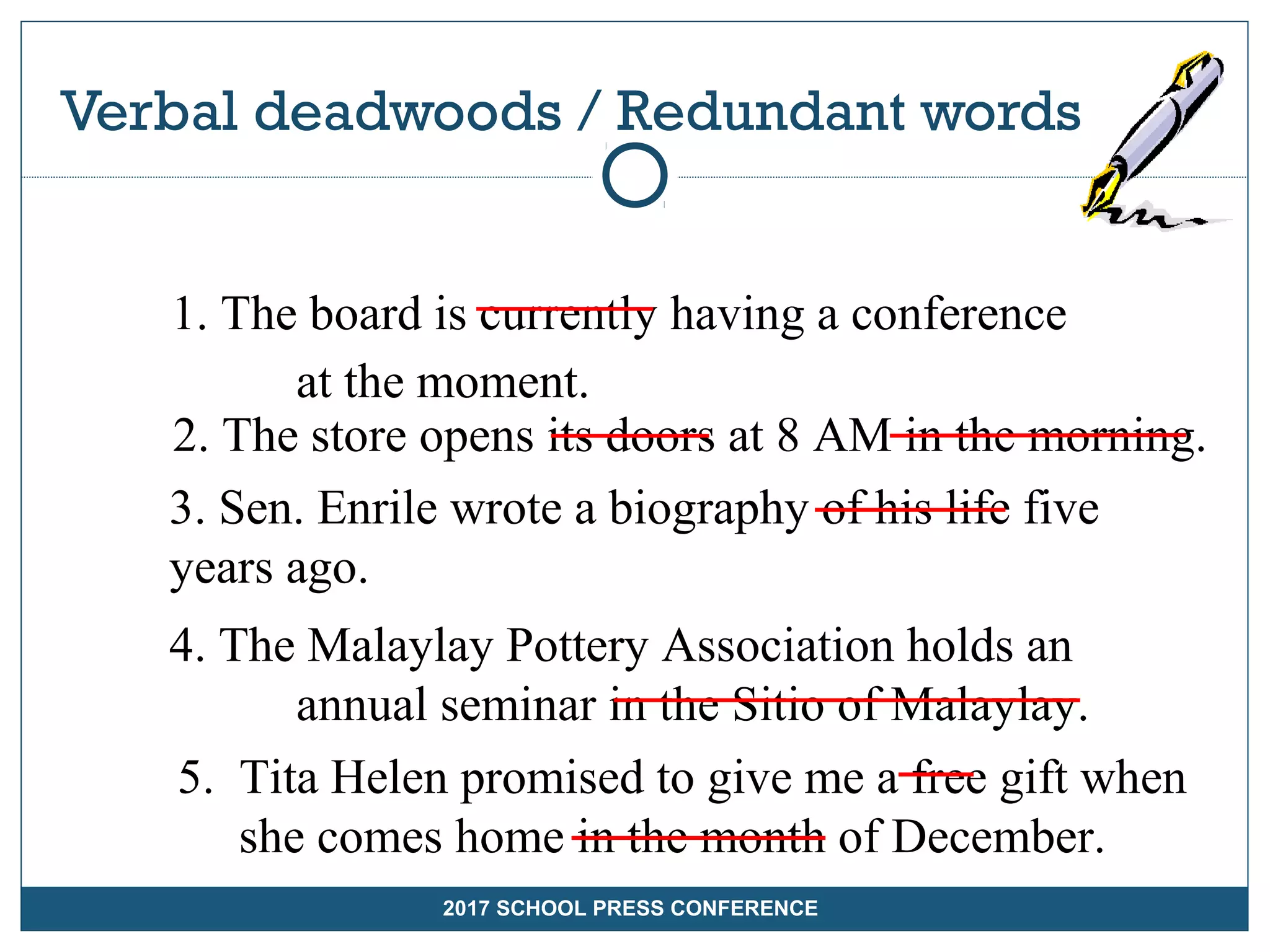 Verbal deadwoods / Redundant words
2017 SCHOOLS PRESS CONFERENCE
1. The board is currently having a conference
at the moment.
2. The store opens its doors at 8 AM in the morning.
3. Sen. Enrile wrote a biography of his life five
years ago.
4. The Malaylay Pottery Association holds an
annual seminar in the Sitio of Malaylay.
5. Tita Helen promised to give me a free gift when
she comes home in the month of December.
2017 SCHOOL PRESS CONFERENCE
 
