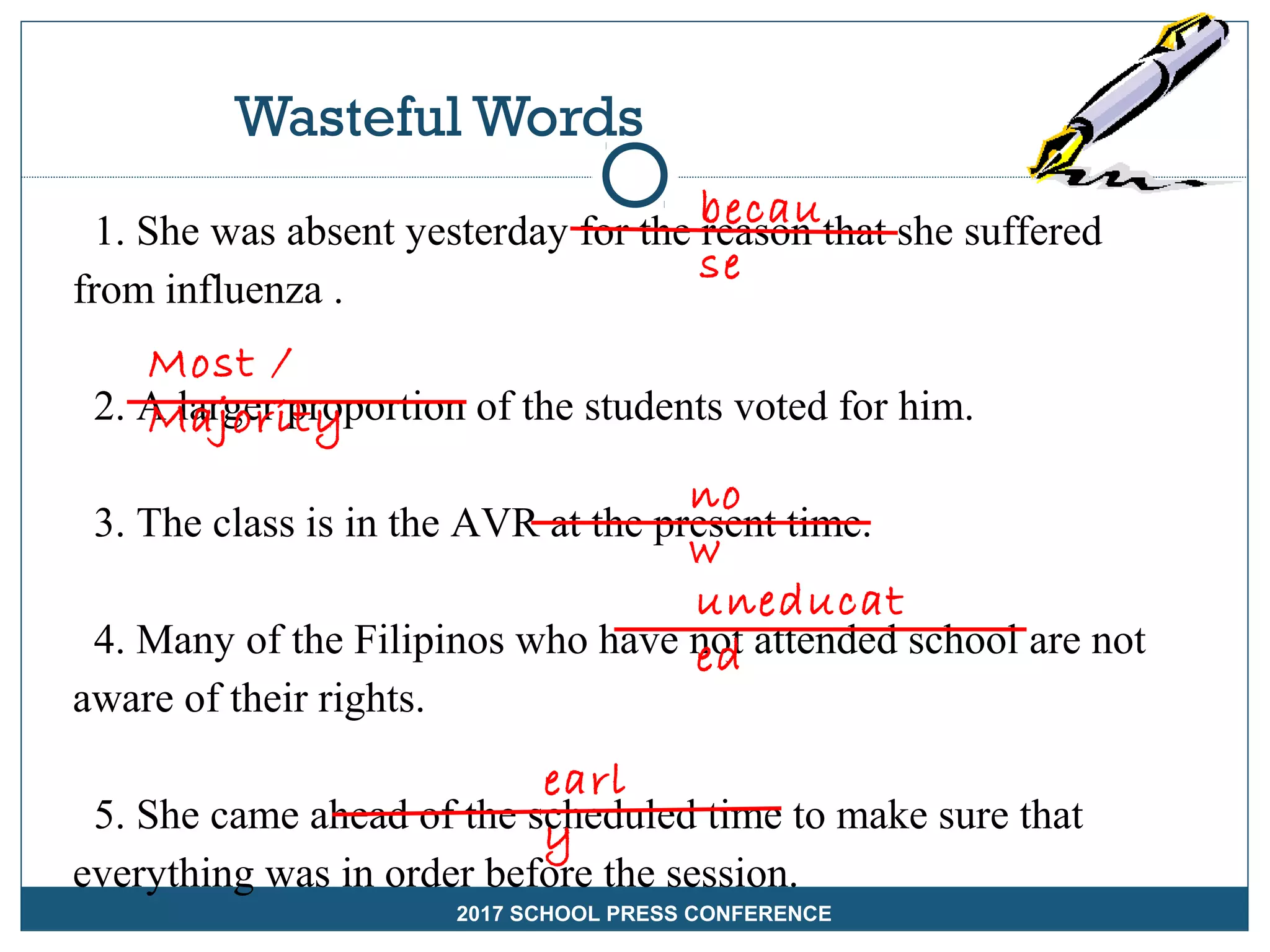Wasteful Words
1. She was absent yesterday for the reason that she suffered
from influenza .
2. A larger proportion of the students voted for him.
3. The class is in the AVR at the present time.
4. Many of the Filipinos who have not attended school are not
aware of their rights.
5. She came ahead of the scheduled time to make sure that
everything was in order before the session.
becau
se
Most /
Majority
no
w
uneducat
ed
earl
y
2017 SCHOOL PRESS CONFERENCE
 