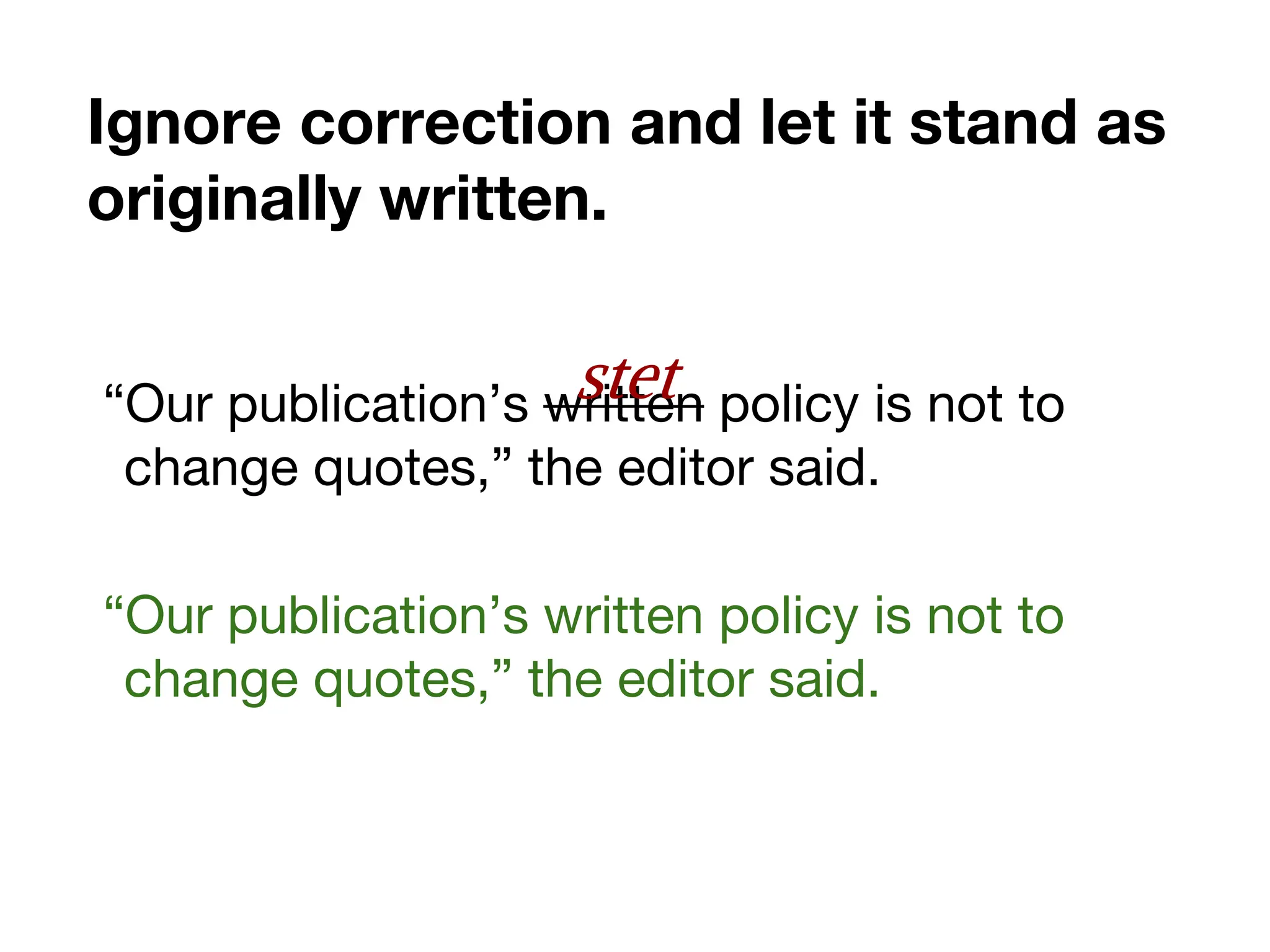 Ignore correction and let it stand as
originally written.
“Our publication’s written policy is not to
change quotes,” the editor said.
“Our publication’s written policy is not to
change quotes,” the editor said.
stet
 