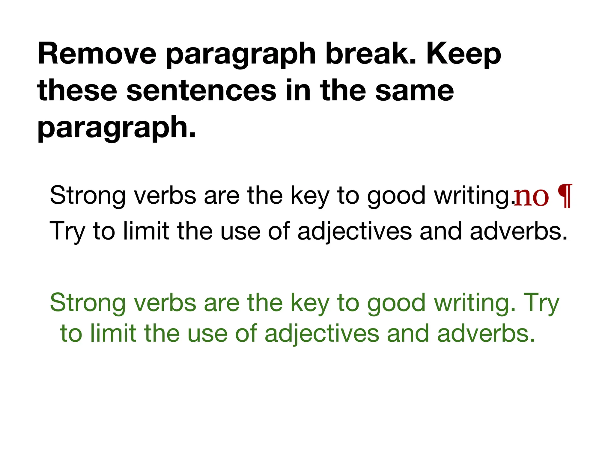 Remove paragraph break. Keep
these sentences in the same
paragraph.
Strong verbs are the key to good writing.
Try to limit the use of adjectives and adverbs.
Strong verbs are the key to good writing. Try
to limit the use of adjectives and adverbs.
no ¶
 