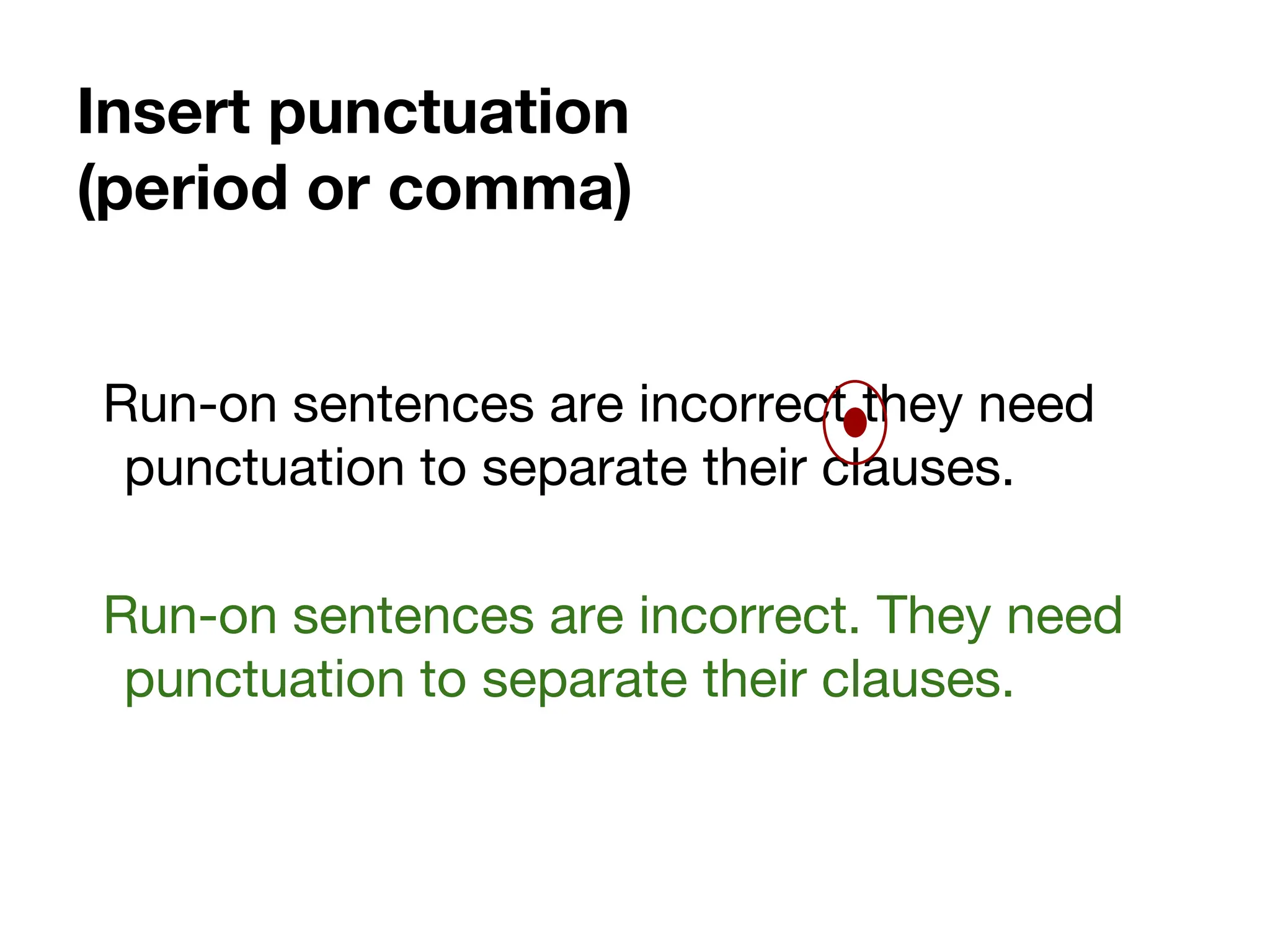Insert punctuation
(period or comma)
Run-on sentences are incorrect they need
punctuation to separate their clauses.
Run-on sentences are incorrect. They need
punctuation to separate their clauses.
 