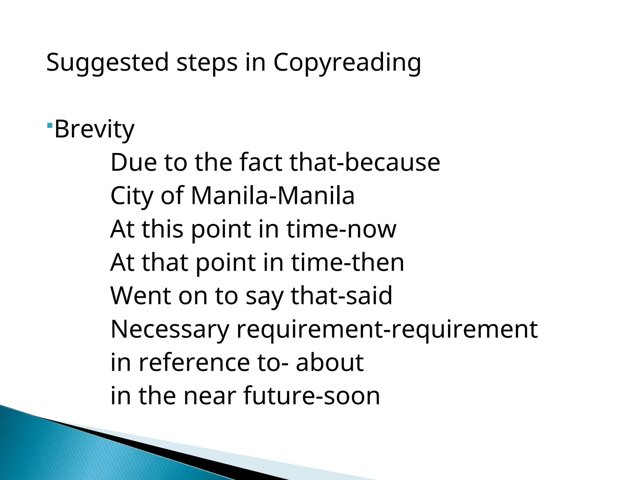 Suggested steps in Copyreading
Brevity
Due to the fact that-because
City of Manila-Manila
At this point in time-now
At that point in time-then
Went on to say that-said
Necessary requirement-requirement
in reference to- about
in the near future-soon
 