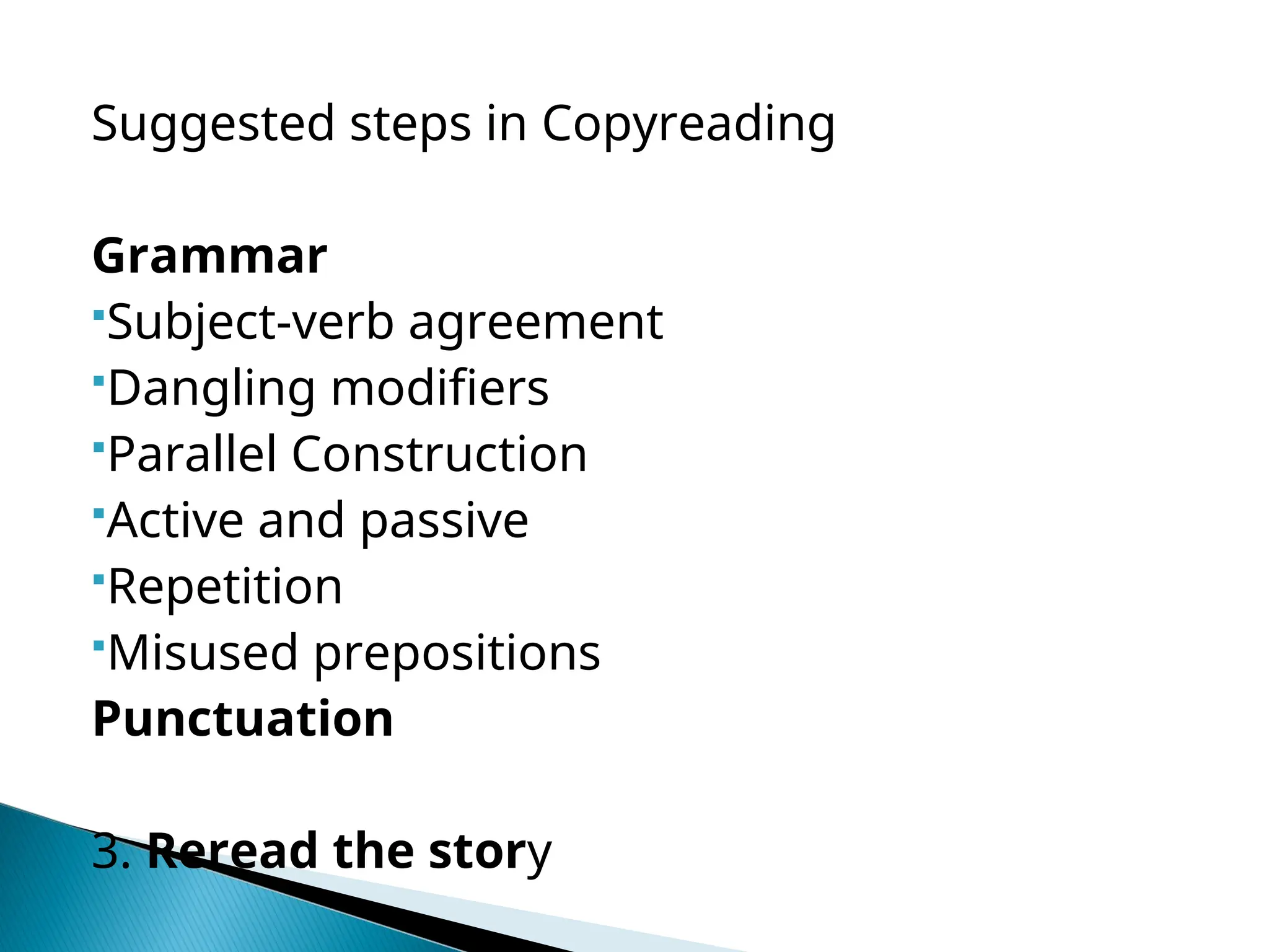 Suggested steps in Copyreading
Grammar
Subject-verb agreement
Dangling modifiers
Parallel Construction
Active and passive
Repetition
Misused prepositions
Punctuation
3. Reread the story
 