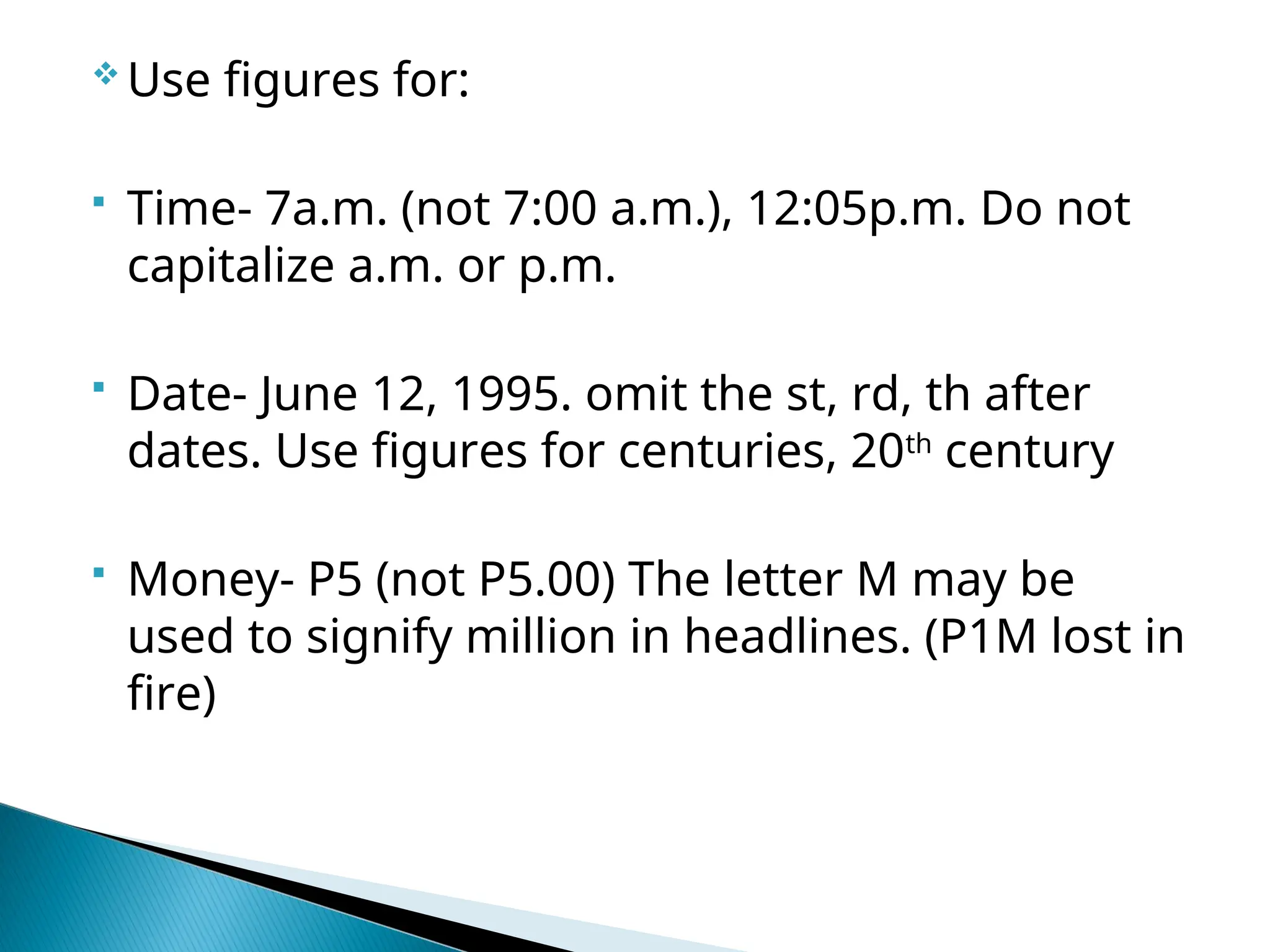  Use figures for:
 Time- 7a.m. (not 7:00 a.m.), 12:05p.m. Do not
capitalize a.m. or p.m.
 Date- June 12, 1995. omit the st, rd, th after
dates. Use figures for centuries, 20th
century
 Money- P5 (not P5.00) The letter M may be
used to signify million in headlines. (P1M lost in
fire)
 