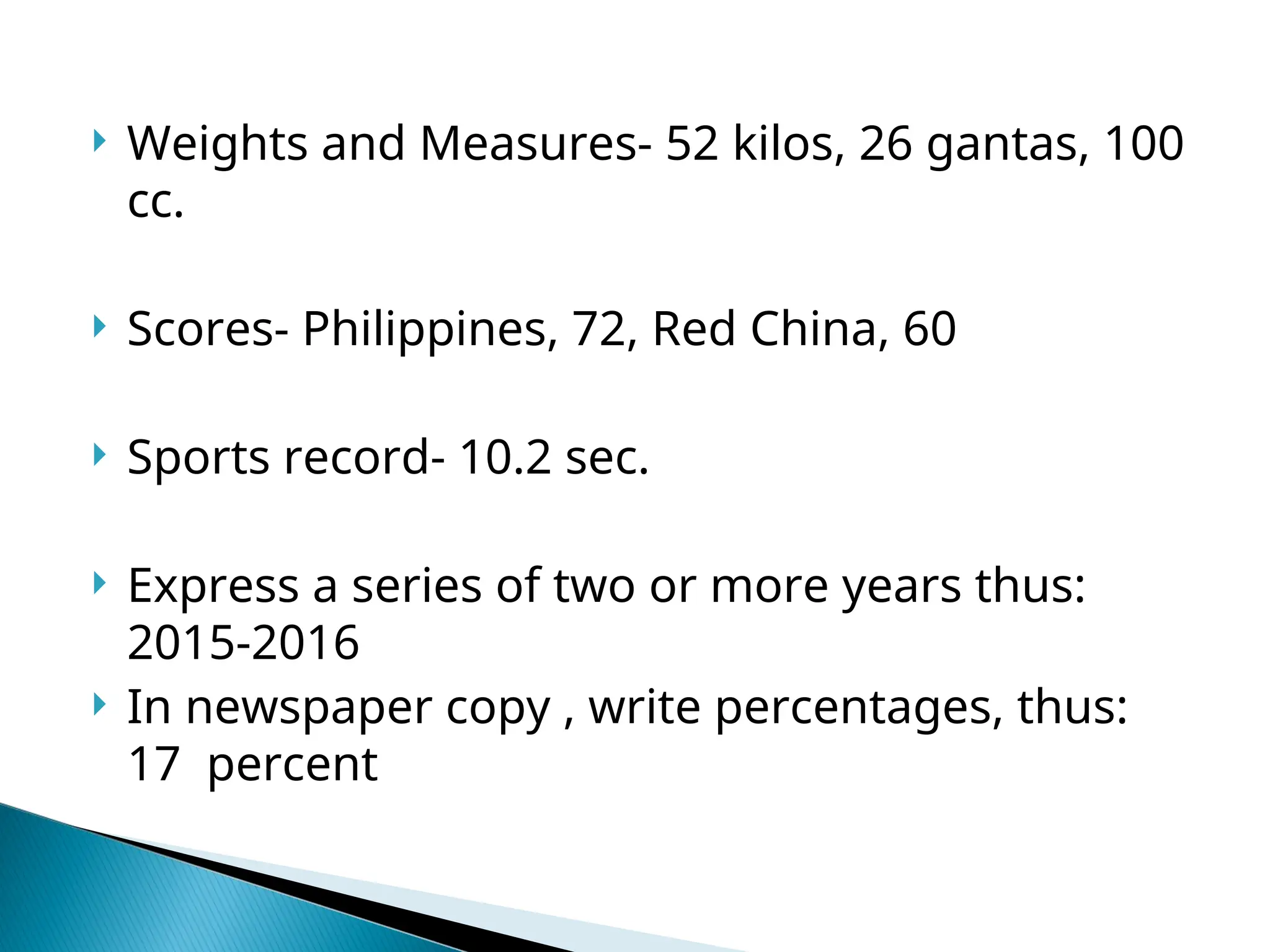  Weights and Measures- 52 kilos, 26 gantas, 100
cc.
 Scores- Philippines, 72, Red China, 60
 Sports record- 10.2 sec.
 Express a series of two or more years thus:
2015-2016
 In newspaper copy , write percentages, thus:
17 percent
 