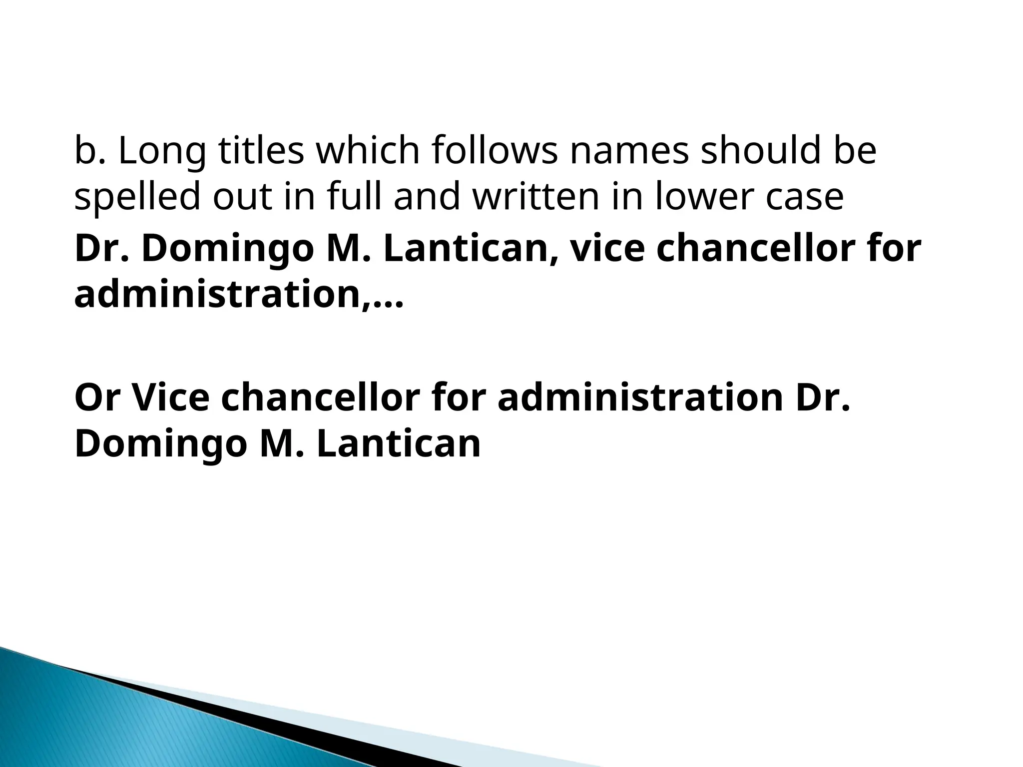 b. Long titles which follows names should be
spelled out in full and written in lower case
Dr. Domingo M. Lantican, vice chancellor for
administration,…
Or Vice chancellor for administration Dr.
Domingo M. Lantican
 