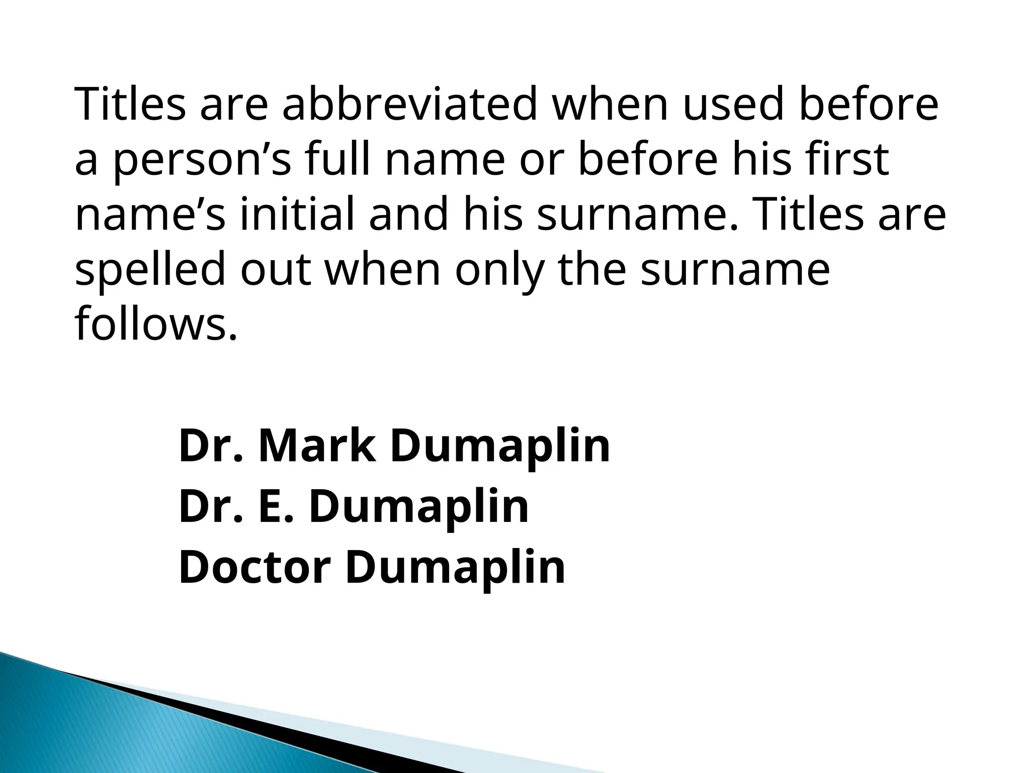 Titles are abbreviated when used before
a person’s full name or before his first
name’s initial and his surname. Titles are
spelled out when only the surname
follows.
Dr. Mark Dumaplin
Dr. E. Dumaplin
Doctor Dumaplin
 