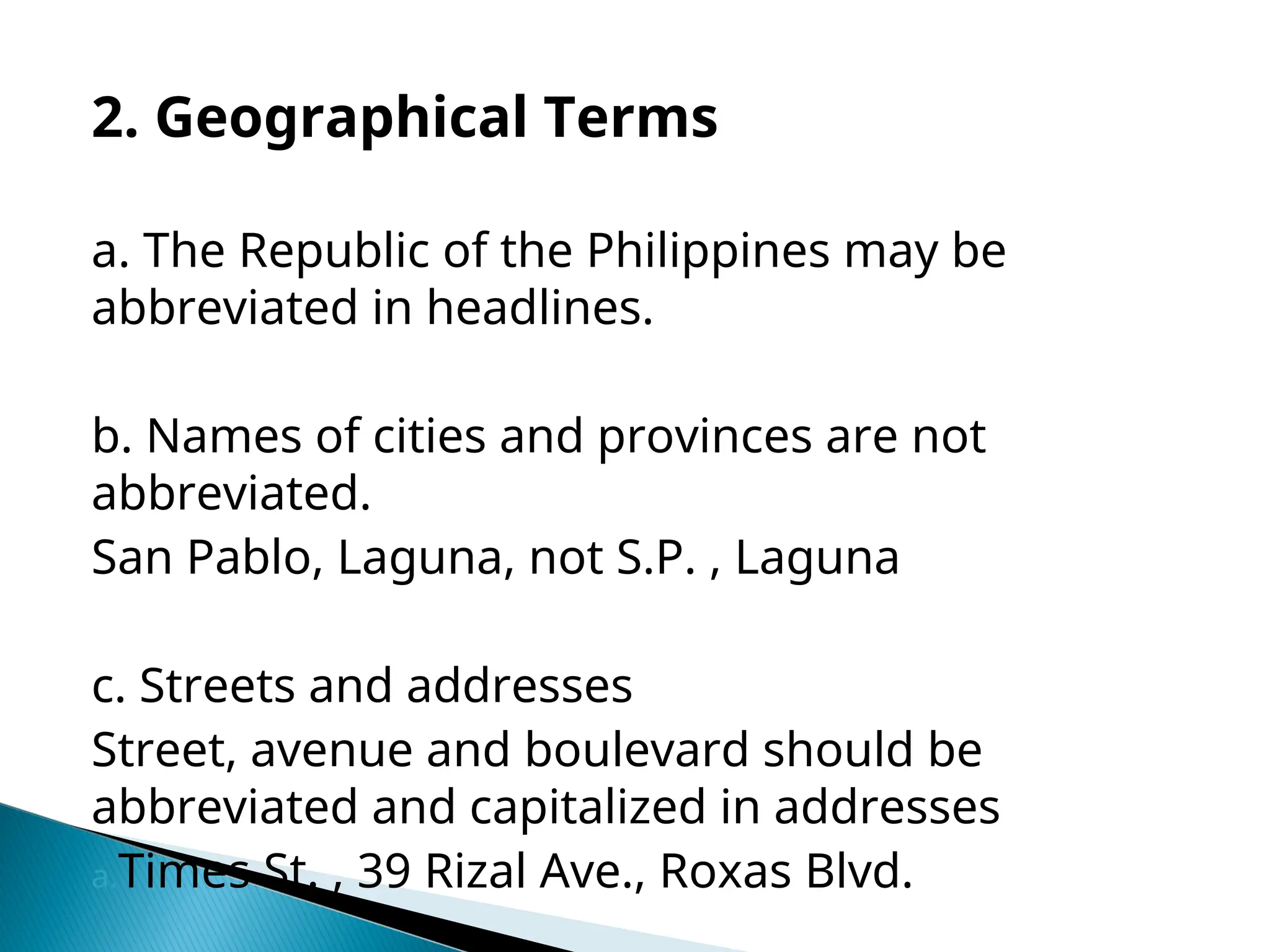 2. Geographical Terms
a. The Republic of the Philippines may be
abbreviated in headlines.
b. Names of cities and provinces are not
abbreviated.
San Pablo, Laguna, not S.P. , Laguna
c. Streets and addresses
Street, avenue and boulevard should be
abbreviated and capitalized in addresses
a.Times St. , 39 Rizal Ave., Roxas Blvd.
 
