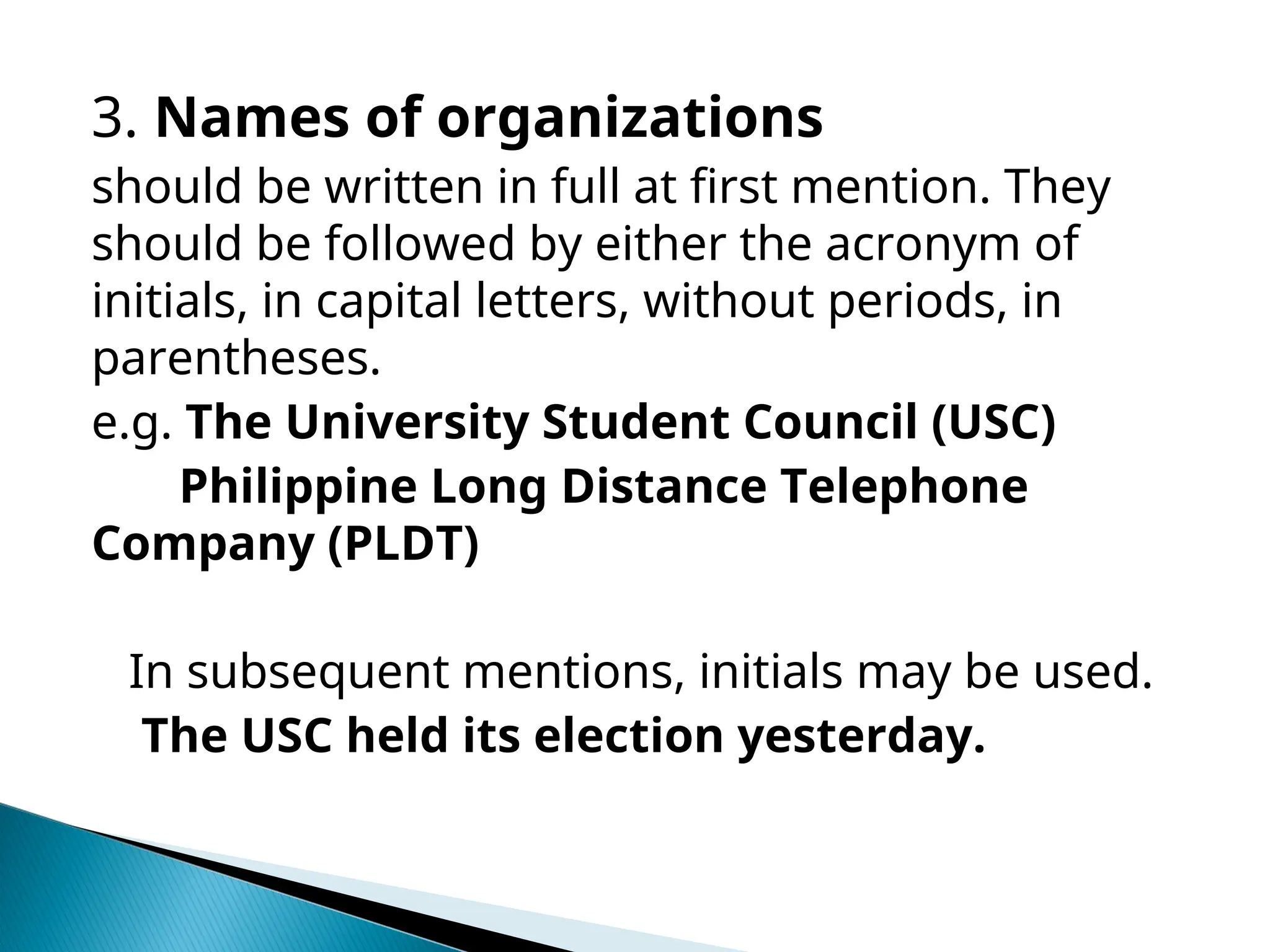 3. Names of organizations
should be written in full at first mention. They
should be followed by either the acronym of
initials, in capital letters, without periods, in
parentheses.
e.g. The University Student Council (USC)
Philippine Long Distance Telephone
Company (PLDT)
In subsequent mentions, initials may be used.
The USC held its election yesterday.
 