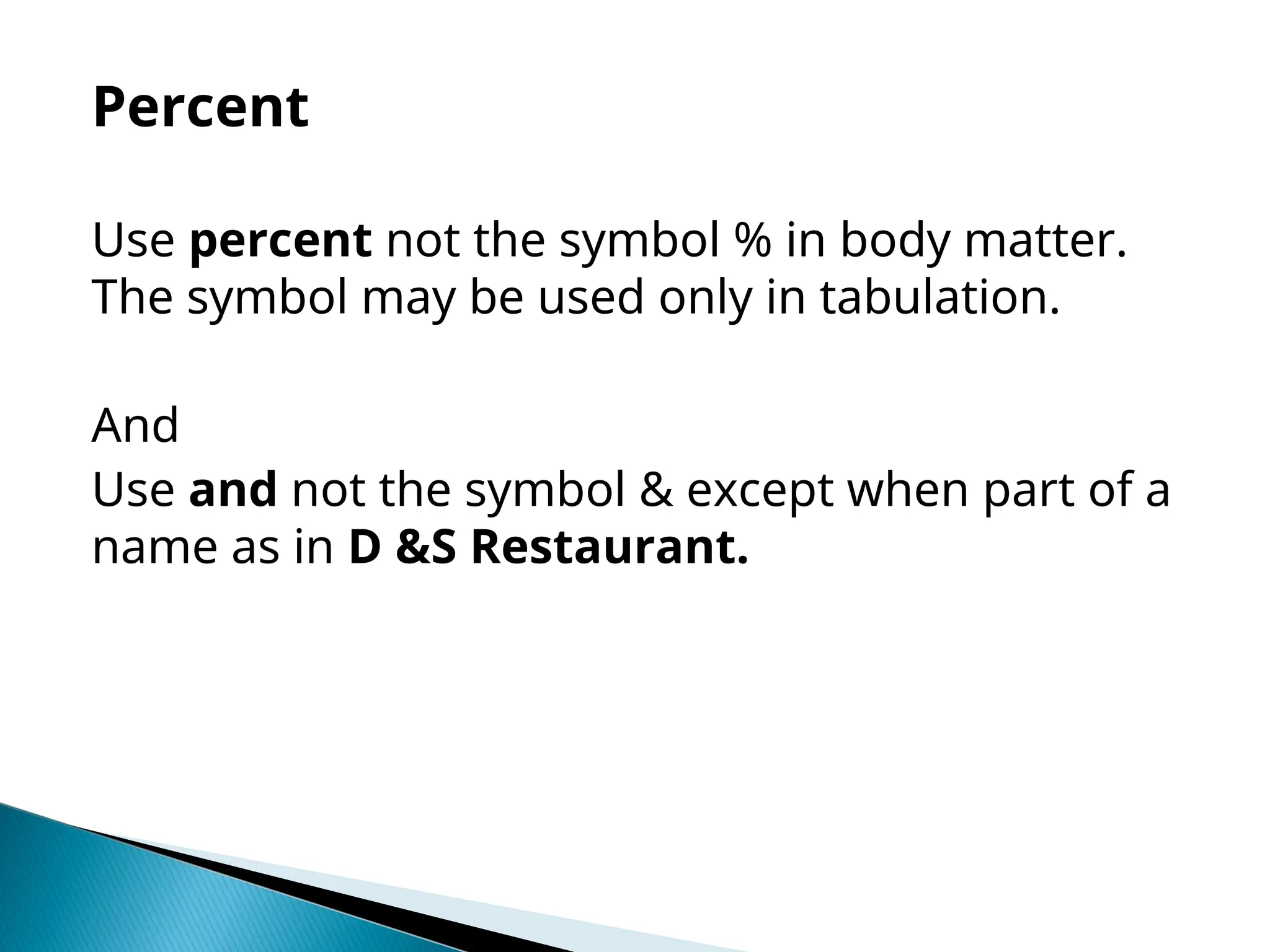 Percent
Use percent not the symbol % in body matter.
The symbol may be used only in tabulation.
And
Use and not the symbol & except when part of a
name as in D &S Restaurant.
 