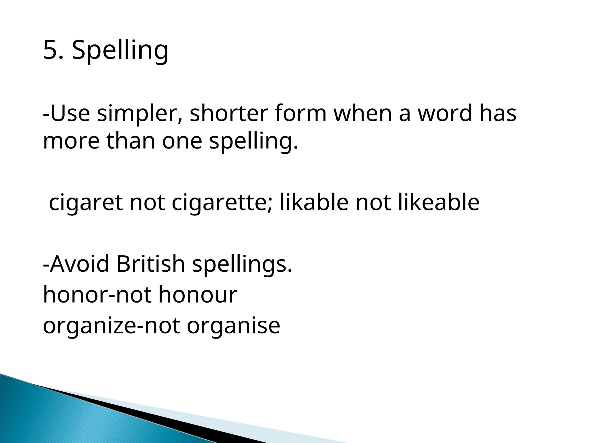 5. Spelling
-Use simpler, shorter form when a word has
more than one spelling.
cigaret not cigarette; likable not likeable
-Avoid British spellings.
honor-not honour
organize-not organise
 
