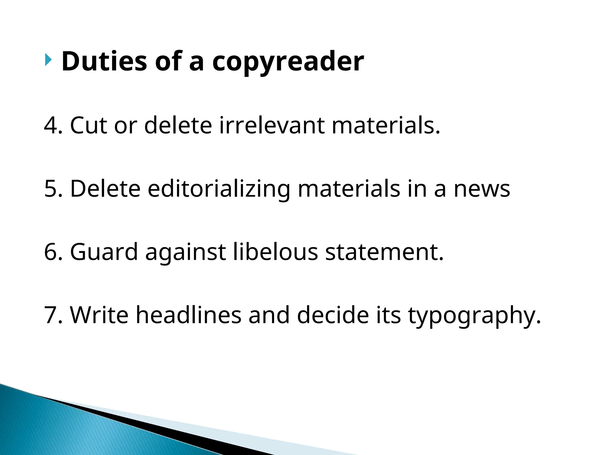  Duties of a copyreader
4. Cut or delete irrelevant materials.
5. Delete editorializing materials in a news
6. Guard against libelous statement.
7. Write headlines and decide its typography.
 