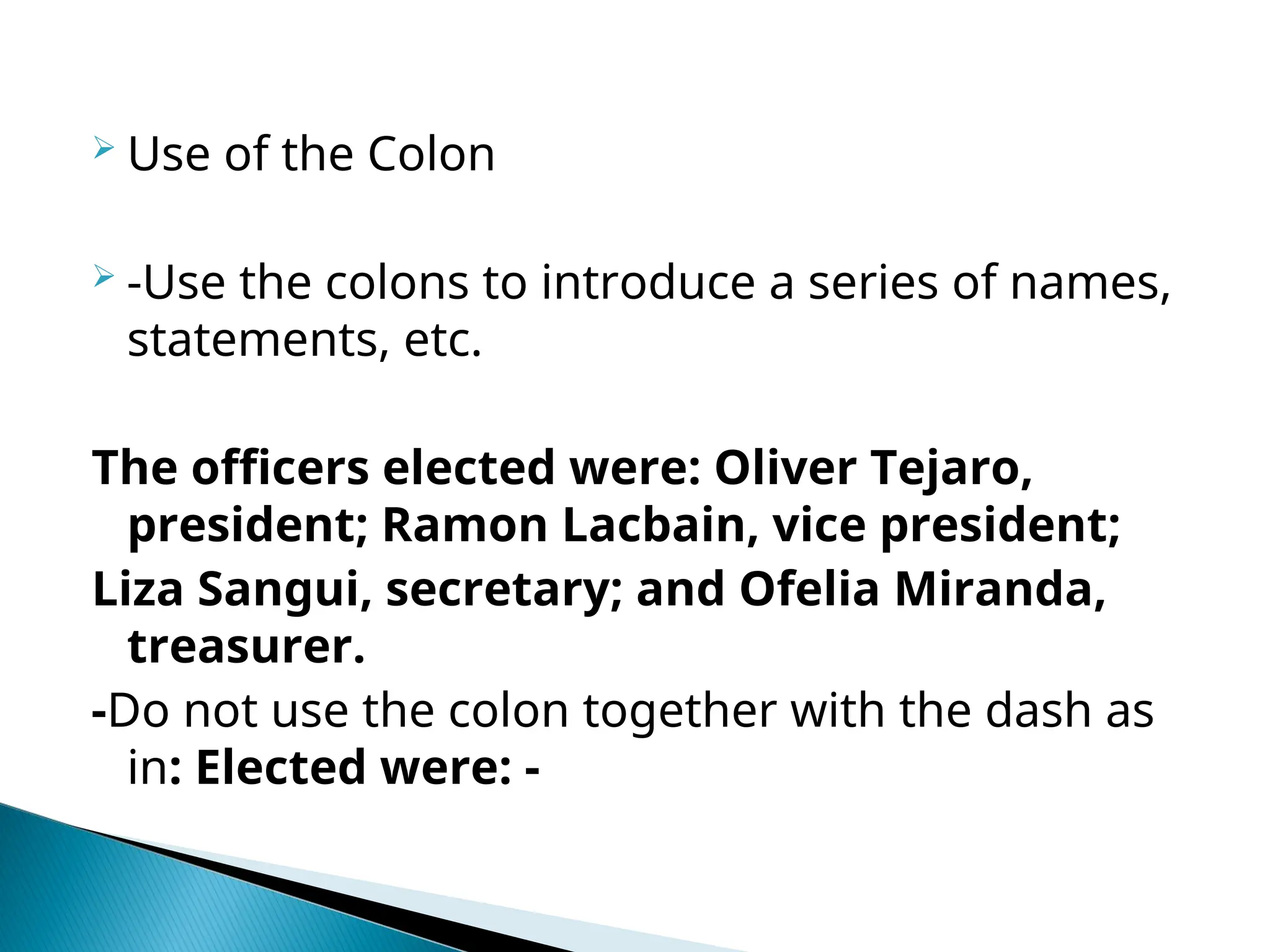  Use of the Colon
 -Use the colons to introduce a series of names,
statements, etc.
The officers elected were: Oliver Tejaro,
president; Ramon Lacbain, vice president;
Liza Sangui, secretary; and Ofelia Miranda,
treasurer.
-Do not use the colon together with the dash as
in: Elected were: -
 