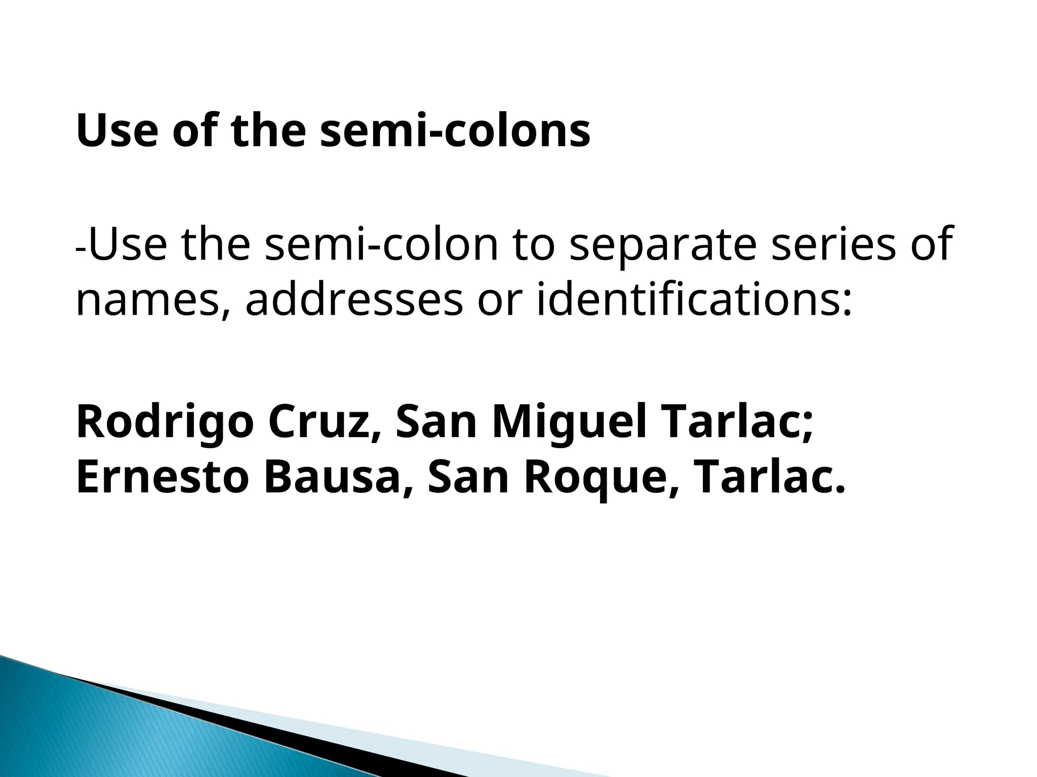 Use of the semi-colons
-Use the semi-colon to separate series of
names, addresses or identifications:
Rodrigo Cruz, San Miguel Tarlac;
Ernesto Bausa, San Roque, Tarlac.
 