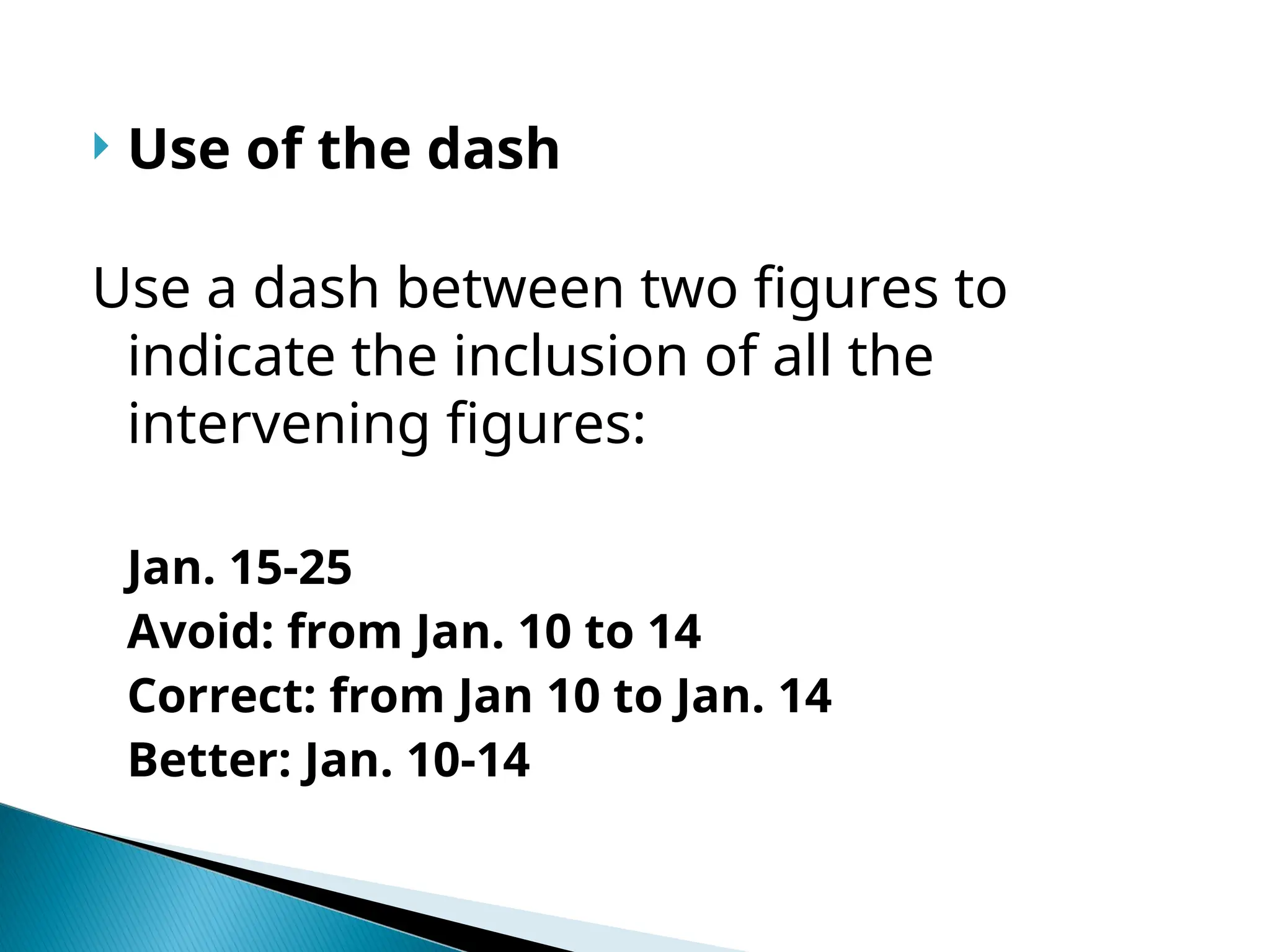  Use of the dash
Use a dash between two figures to
indicate the inclusion of all the
intervening figures:
Jan. 15-25
Avoid: from Jan. 10 to 14
Correct: from Jan 10 to Jan. 14
Better: Jan. 10-14
 