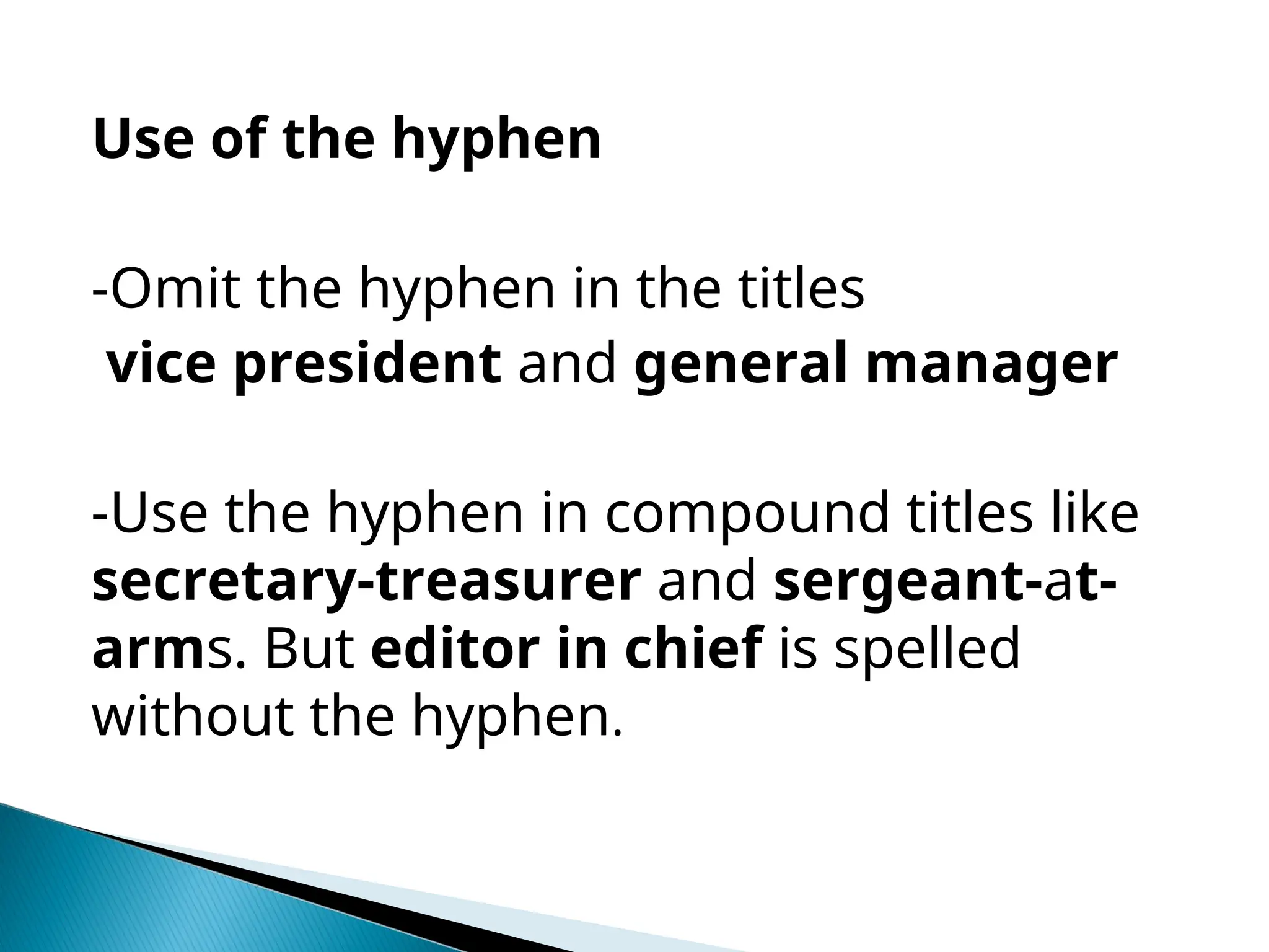 Use of the hyphen
-Omit the hyphen in the titles
vice president and general manager
-Use the hyphen in compound titles like
secretary-treasurer and sergeant-at-
arms. But editor in chief is spelled
without the hyphen.
 