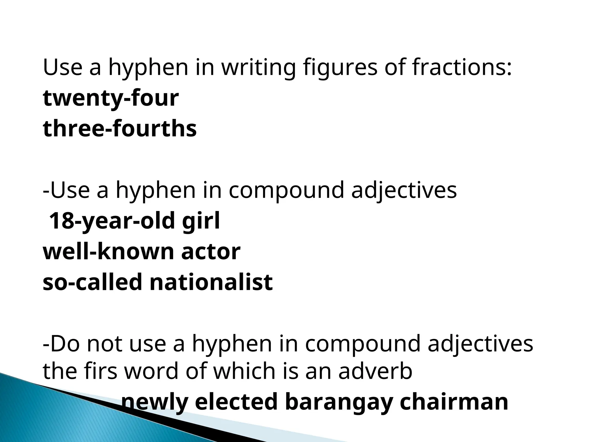 Use a hyphen in writing figures of fractions:
twenty-four
three-fourths
-Use a hyphen in compound adjectives
18-year-old girl
well-known actor
so-called nationalist
-Do not use a hyphen in compound adjectives
the firs word of which is an adverb
newly elected barangay chairman
 
