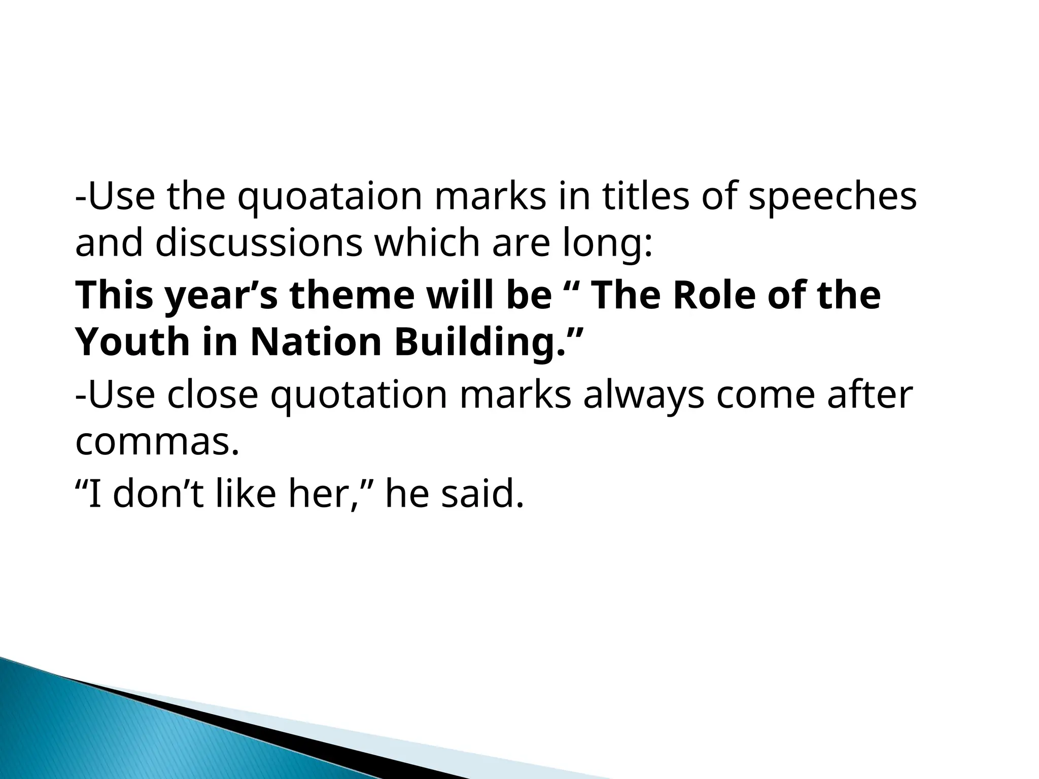 -Use the quoataion marks in titles of speeches
and discussions which are long:
This year’s theme will be “ The Role of the
Youth in Nation Building.”
-Use close quotation marks always come after
commas.
“I don’t like her,” he said.
 