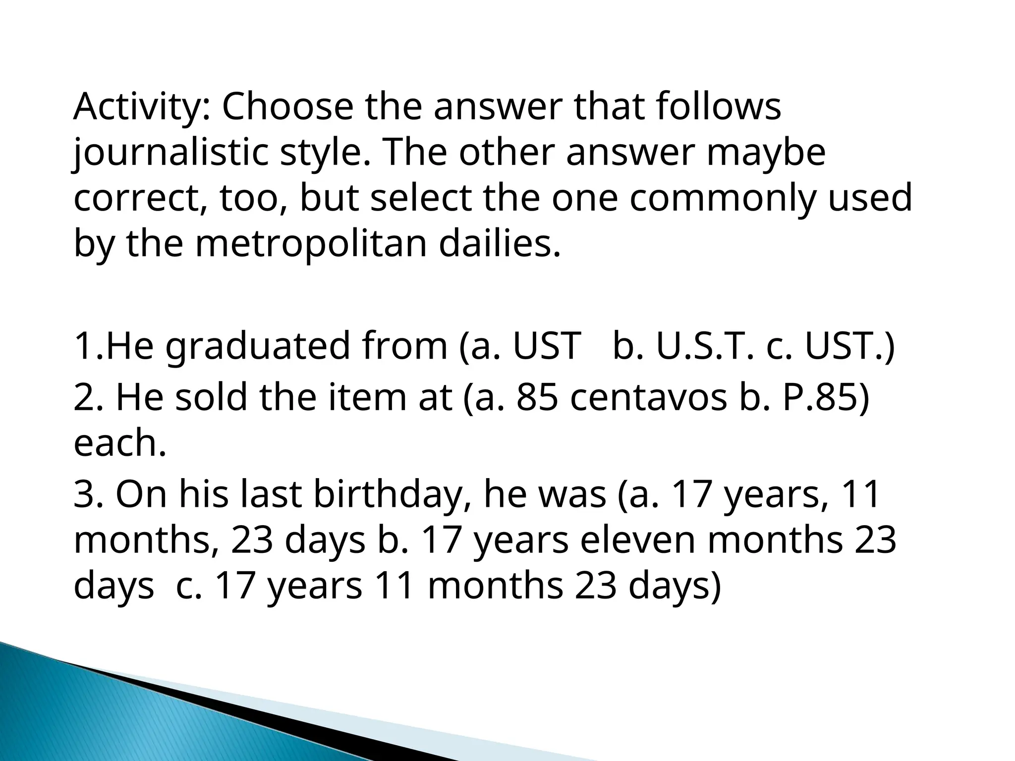 Activity: Choose the answer that follows
journalistic style. The other answer maybe
correct, too, but select the one commonly used
by the metropolitan dailies.
1.He graduated from (a. UST b. U.S.T. c. UST.)
2. He sold the item at (a. 85 centavos b. P.85)
each.
3. On his last birthday, he was (a. 17 years, 11
months, 23 days b. 17 years eleven months 23
days c. 17 years 11 months 23 days)
 