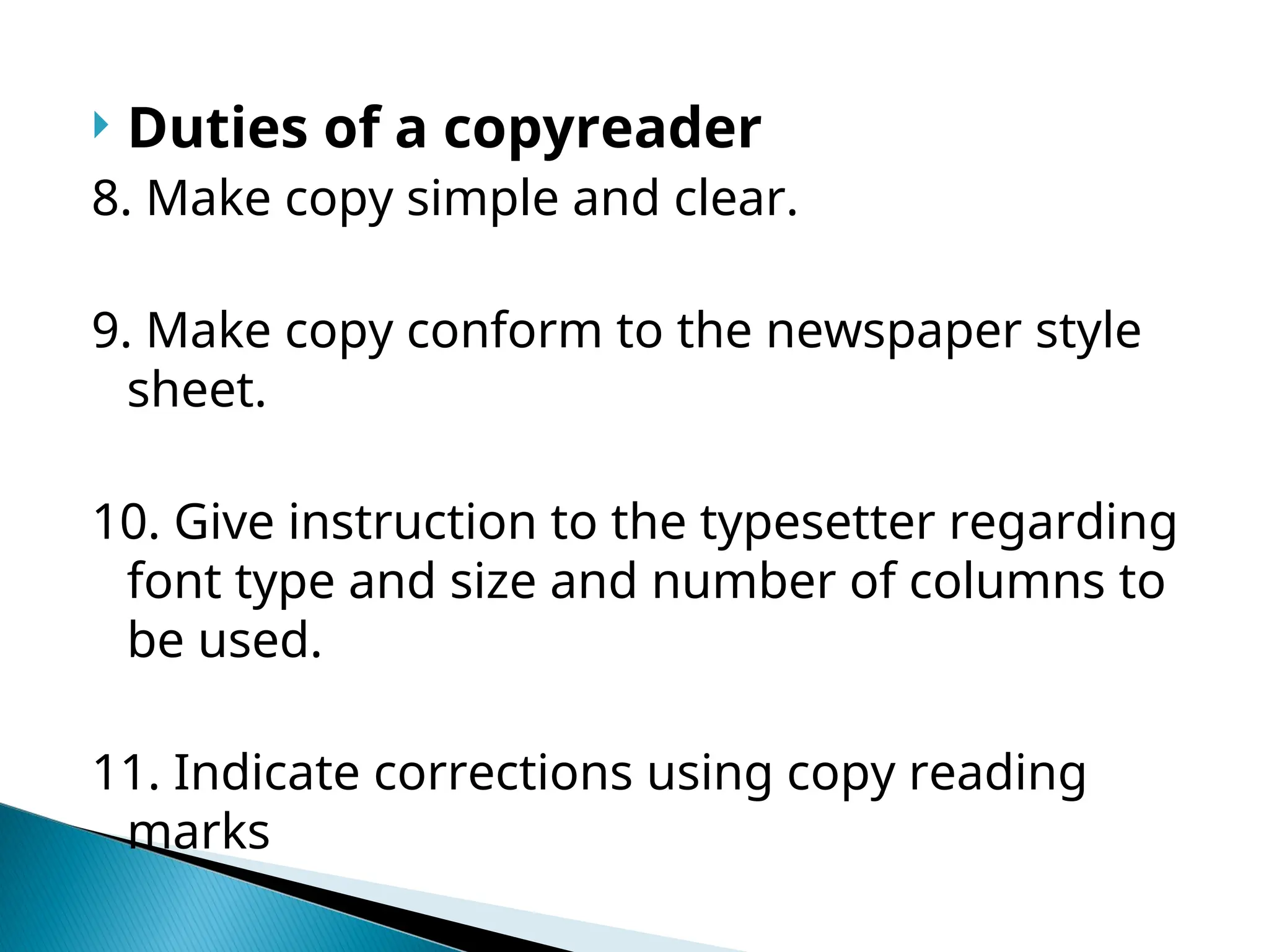  Duties of a copyreader
8. Make copy simple and clear.
9. Make copy conform to the newspaper style
sheet.
10. Give instruction to the typesetter regarding
font type and size and number of columns to
be used.
11. Indicate corrections using copy reading
marks
 