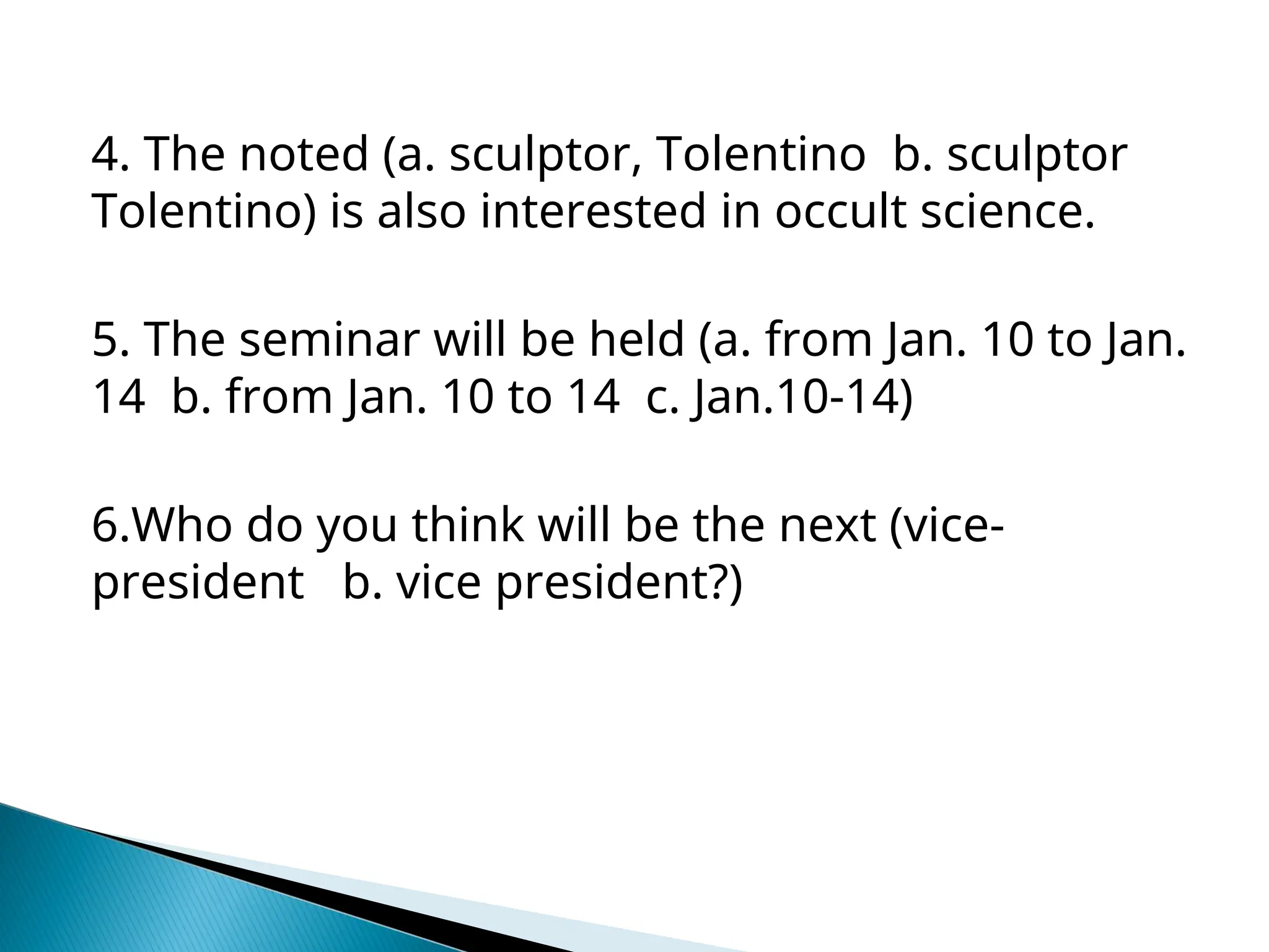 4. The noted (a. sculptor, Tolentino b. sculptor
Tolentino) is also interested in occult science.
5. The seminar will be held (a. from Jan. 10 to Jan.
14 b. from Jan. 10 to 14 c. Jan.10-14)
6.Who do you think will be the next (vice-
president b. vice president?)
 