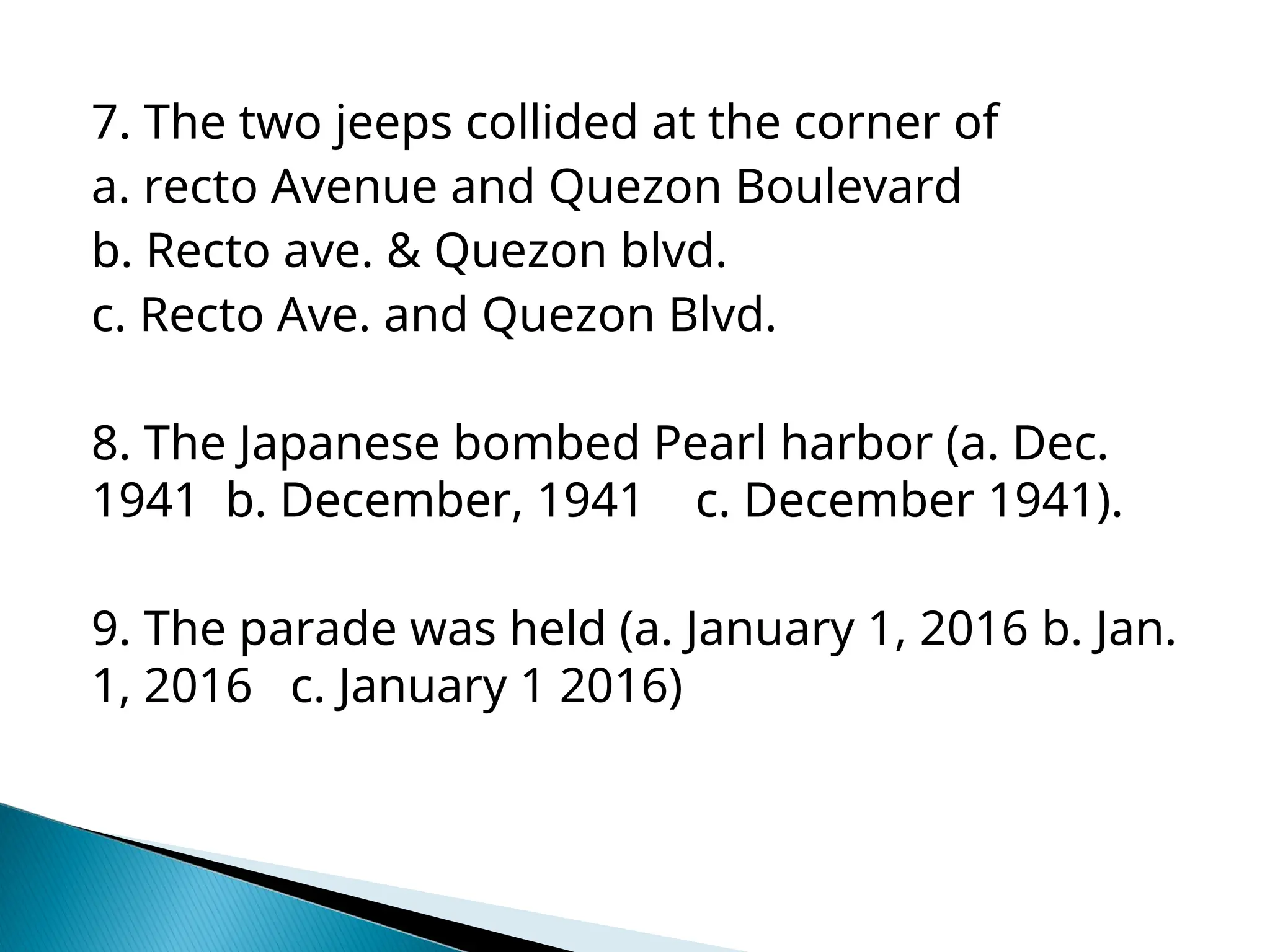 7. The two jeeps collided at the corner of
a. recto Avenue and Quezon Boulevard
b. Recto ave. & Quezon blvd.
c. Recto Ave. and Quezon Blvd.
8. The Japanese bombed Pearl harbor (a. Dec.
1941 b. December, 1941 c. December 1941).
9. The parade was held (a. January 1, 2016 b. Jan.
1, 2016 c. January 1 2016)
 