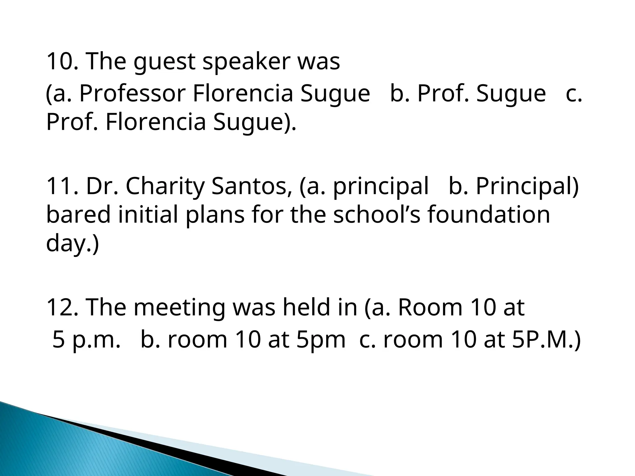 10. The guest speaker was
(a. Professor Florencia Sugue b. Prof. Sugue c.
Prof. Florencia Sugue).
11. Dr. Charity Santos, (a. principal b. Principal)
bared initial plans for the school’s foundation
day.)
12. The meeting was held in (a. Room 10 at
5 p.m. b. room 10 at 5pm c. room 10 at 5P.M.)
 