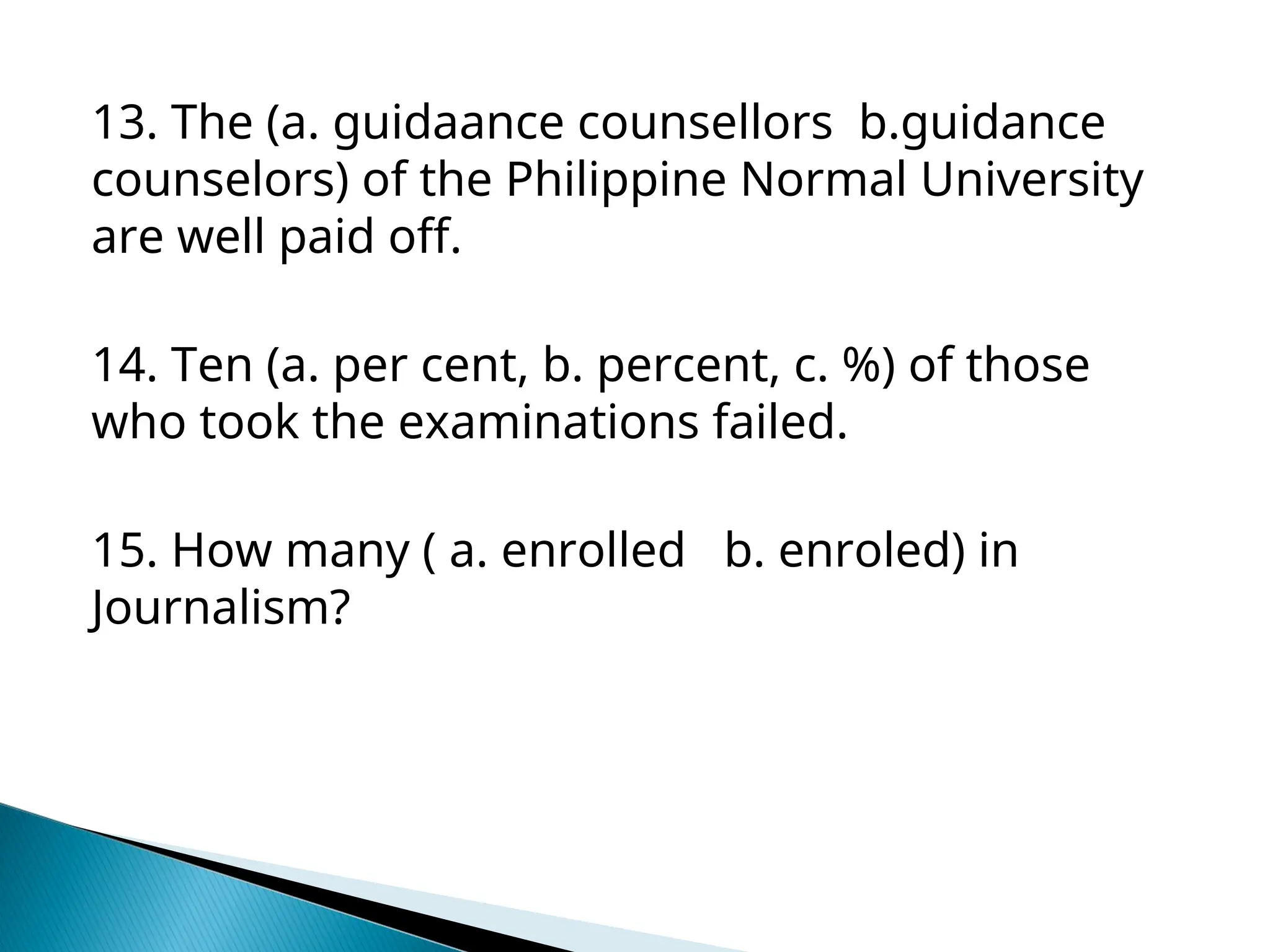 13. The (a. guidaance counsellors b.guidance
counselors) of the Philippine Normal University
are well paid off.
14. Ten (a. per cent, b. percent, c. %) of those
who took the examinations failed.
15. How many ( a. enrolled b. enroled) in
Journalism?
 