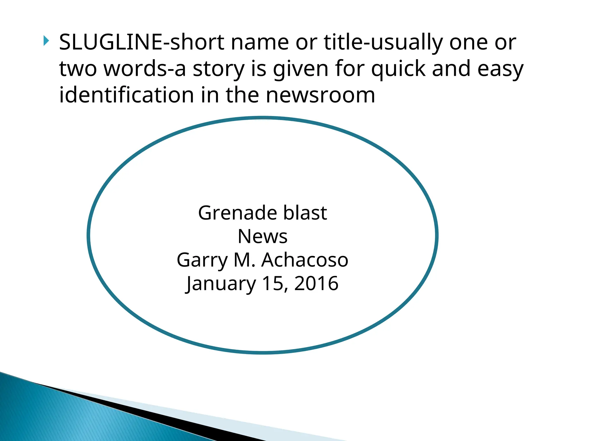  SLUGLINE-short name or title-usually one or
two words-a story is given for quick and easy
identification in the newsroom
Grenade blast
News
Garry M. Achacoso
January 15, 2016
 