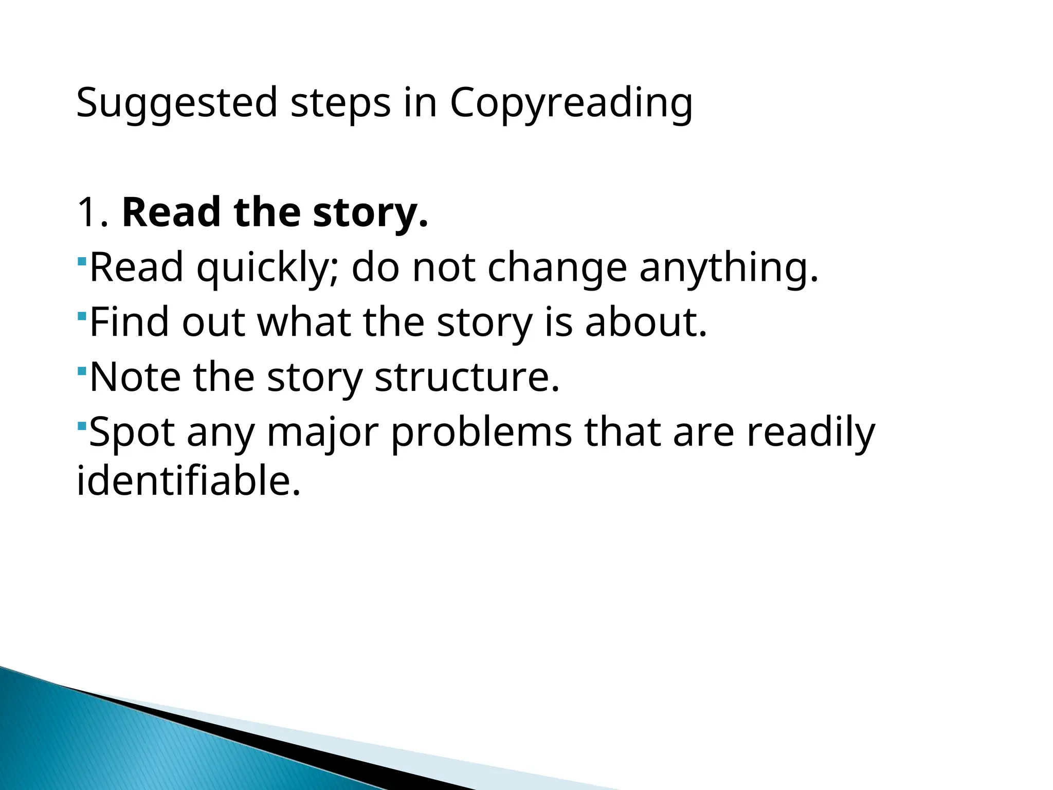 Suggested steps in Copyreading
1. Read the story.
Read quickly; do not change anything.
Find out what the story is about.
Note the story structure.
Spot any major problems that are readily
identifiable.
 
