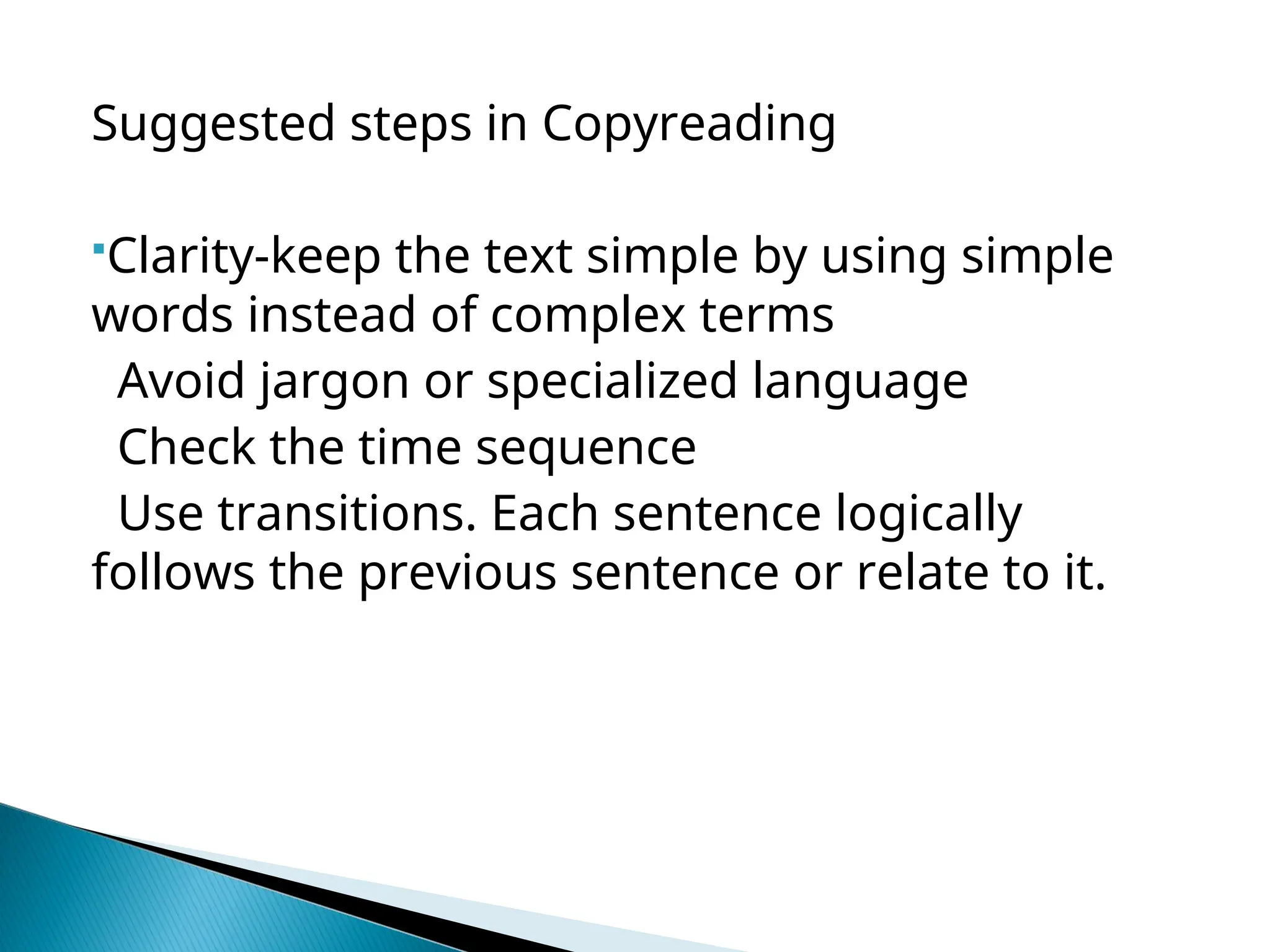 Suggested steps in Copyreading
Clarity-keep the text simple by using simple
words instead of complex terms
Avoid jargon or specialized language
Check the time sequence
Use transitions. Each sentence logically
follows the previous sentence or relate to it.
 