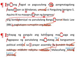 Wa lang Pagod sa pagsusulong nang pangmatagalang
Kapaya paan sa Mindanao, umaasa si Pangulong benigno S.
Aquino III na maaaprub ahan ng kongreso
ang kontorbersiyal na panukalang Bangsa moron Basic Law
(BBL). pagkatapos sumapitin ang hunyo.
Inihayag ng pangulo ang kahilngang map aaga ang
Pagpapasa ng panukalang mag tatatag sa bangsamoro
political entities sa 1 prayer assembly as bsmdnh lksjdhu
nabhsgy mldksht ndkjshu ndmskhu Malacañang nitong
Monday.
¶ L
¶ L ^
i
v
ng
^
^
Lunes
v
y
^ ngayong
^
 