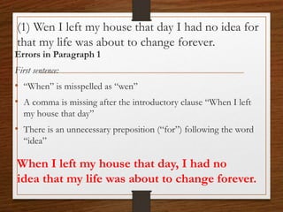 (1) Wen I left my house that day I had no idea for
that my life was about to change forever.
Errors in Paragraph 1
First sentence:
• “When” is misspelled as “wen”
• A comma is missing after the introductory clause “When I left
my house that day”
• There is an unnecessary preposition (“for”) following the word
“idea”
When I left my house that day, I had no
idea that my life was about to change forever.
 