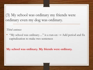 (3) My school was ordinary my friends were
ordinary even my dog was ordinary.
Third sentence:
• “My school was ordinary…” is a run-on → Add period and fix
capitalization to make two sentences
My school was ordinary. My friends were ordinary.
 