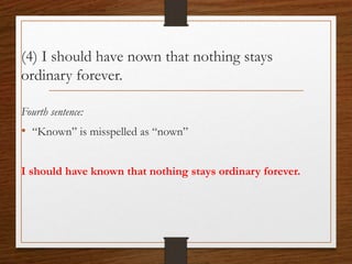 (4) I should have nown that nothing stays
ordinary forever.
Fourth sentence:
• “Known” is misspelled as “nown”
I should have known that nothing stays ordinary forever.
 
