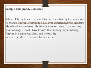 Sample Paragraph, Corrected
When I left my house that day, I had no idea that my life was about
to change forever. Everything I had ever experienced was ordinary.
My school was ordinary. My friends were ordinary. Even my dog
was ordinary. I should have known that nothing stays ordinary
forever. His name was Sam, and he was the
most extraordinary person I had ever met.
 